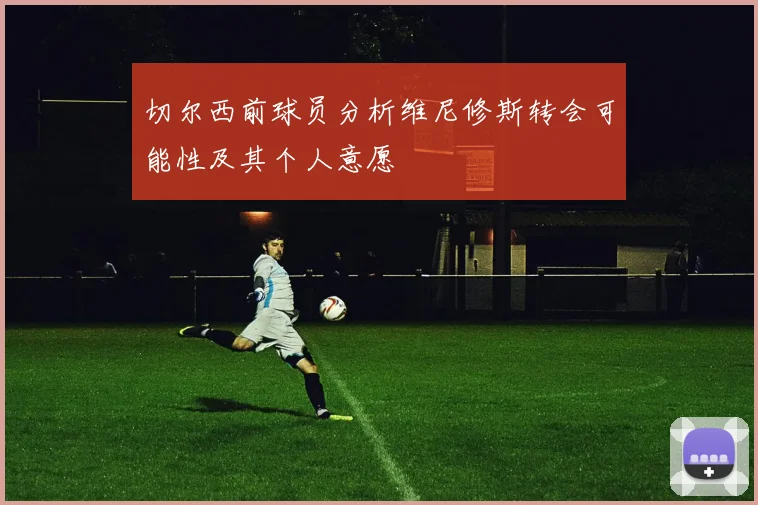 切尔西前球员分析维尼修斯转会可能性及其个人意愿