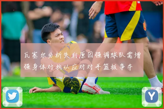 瓦塞尔分析失利原因强调球队需增强身体对抗以应对对手篮板争夺