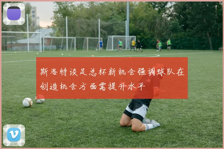 斯洛特谈足总杯新机会强调球队在创造机会方面需提升水平