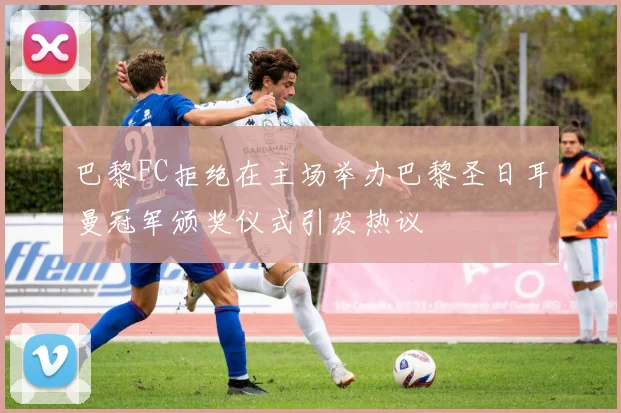 巴黎FC拒绝在主场举办巴黎圣日耳曼冠军颁奖仪式引发热议