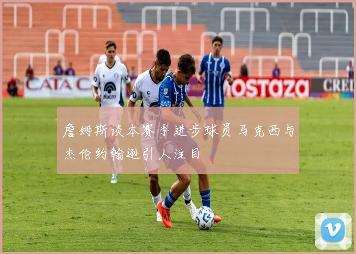 詹姆斯谈本赛季进步球员马克西与杰伦约翰逊引人注目