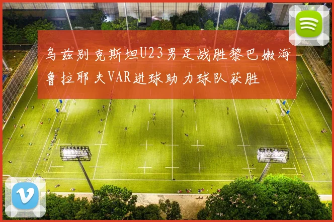 乌兹别克斯坦U23男足战胜黎巴嫩海鲁拉耶夫VAR进球助力球队获胜