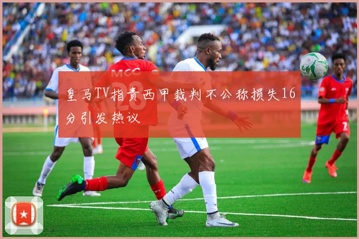 皇马TV指责西甲裁判不公称损失16分引发热议