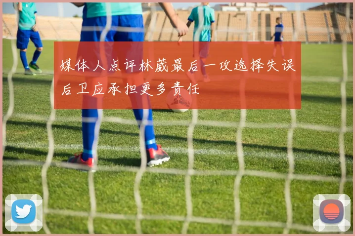 媒体人点评林葳最后一攻选择失误后卫应承担更多责任