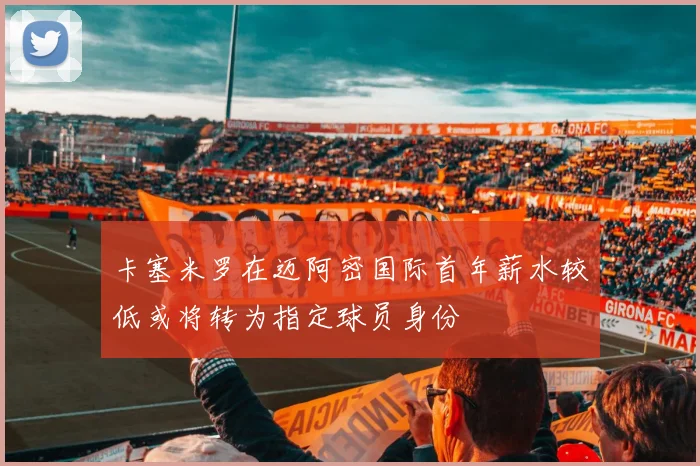 卡塞米罗在迈阿密国际首年薪水较低或将转为指定球员身份