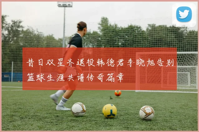 昔日双星齐退役韩德君李晓旭告别篮球生涯共谱传奇篇章