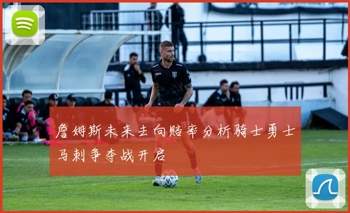 詹姆斯未来去向赔率分析骑士勇士马刺争夺战开启