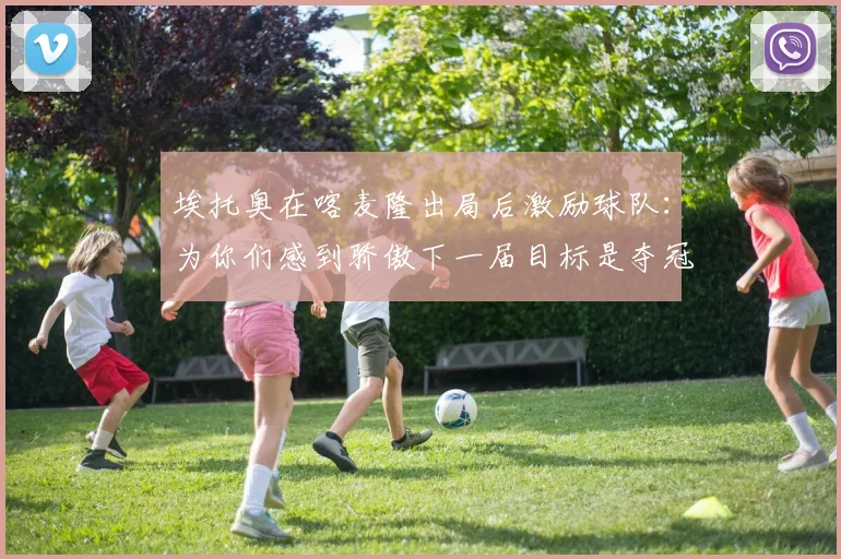 埃托奥在喀麦隆出局后激励球队：为你们感到骄傲下一届目标是夺冠