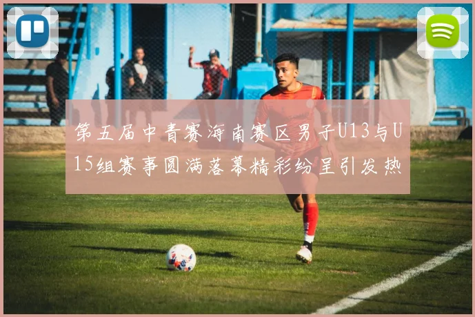 第五届中青赛海南赛区男子U13与U15组赛事圆满落幕精彩纷呈引发热烈反响