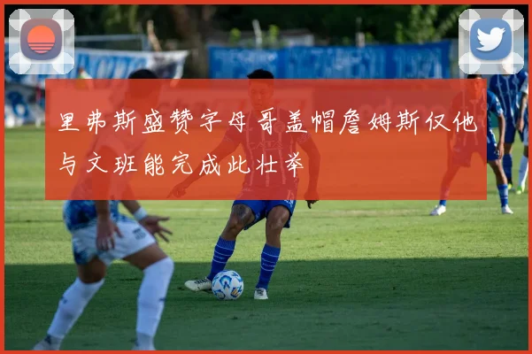 里弗斯盛赞字母哥盖帽詹姆斯仅他与文班能完成此壮举