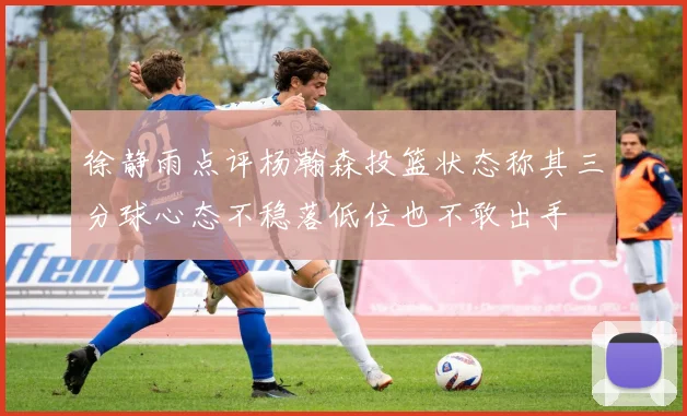 徐静雨点评杨瀚森投篮状态称其三分球心态不稳落低位也不敢出手