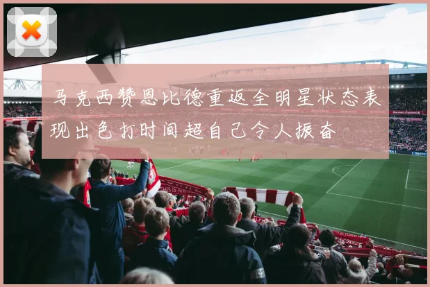 马克西赞恩比德重返全明星状态表现出色打时间超自己令人振奋