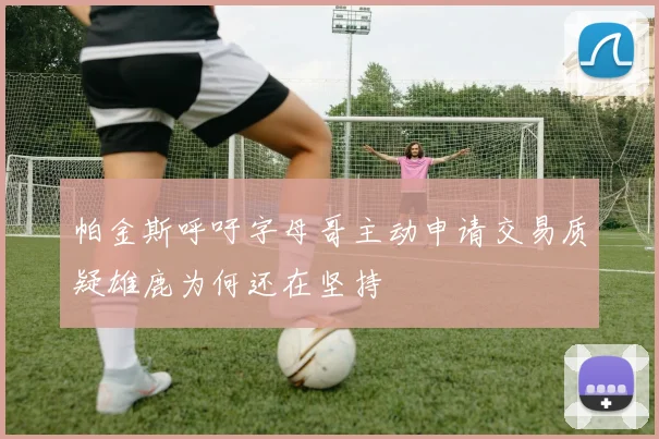 帕金斯呼吁字母哥主动申请交易质疑雄鹿为何还在坚持