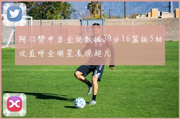 阿门赞申京全场数据39分16篮板5助攻直呼全明星表现超凡