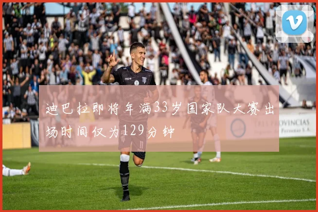 迪巴拉即将年满33岁国家队大赛出场时间仅为129分钟